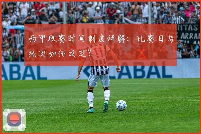 西甲联赛时间制度详解：比赛日与轮次如何设定？