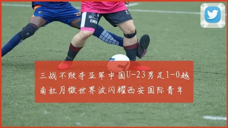 三战不败夺亚军中国U-23男足1-0越南杜月徵世界波闪耀西安国际青年足球锦标赛