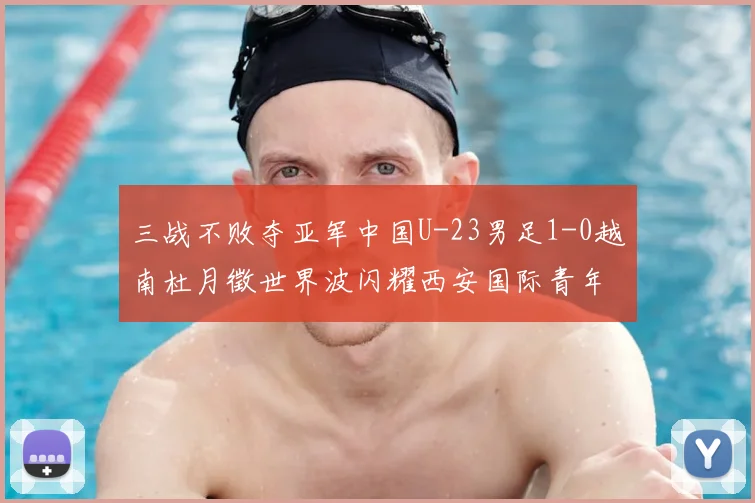 三战不败夺亚军中国U-23男足1-0越南杜月徵世界波闪耀西安国际青年足球锦标赛